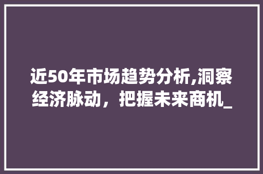 近50年市场趋势分析,洞察经济脉动,把握未来商机_近50年的市场趋势分析