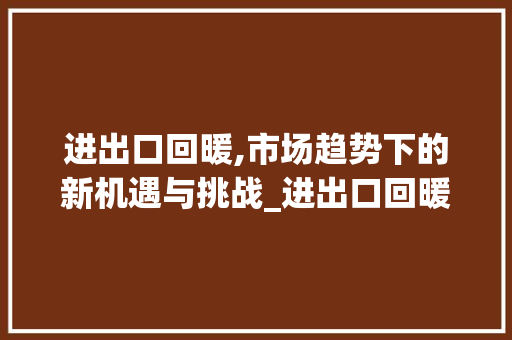 进出口回暖,市场趋势下的新机遇与挑战_进出口回暖市场趋势分析