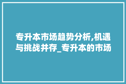 专升本市场趋势分析,机遇与挑战并存_专升本的市场趋势是什么